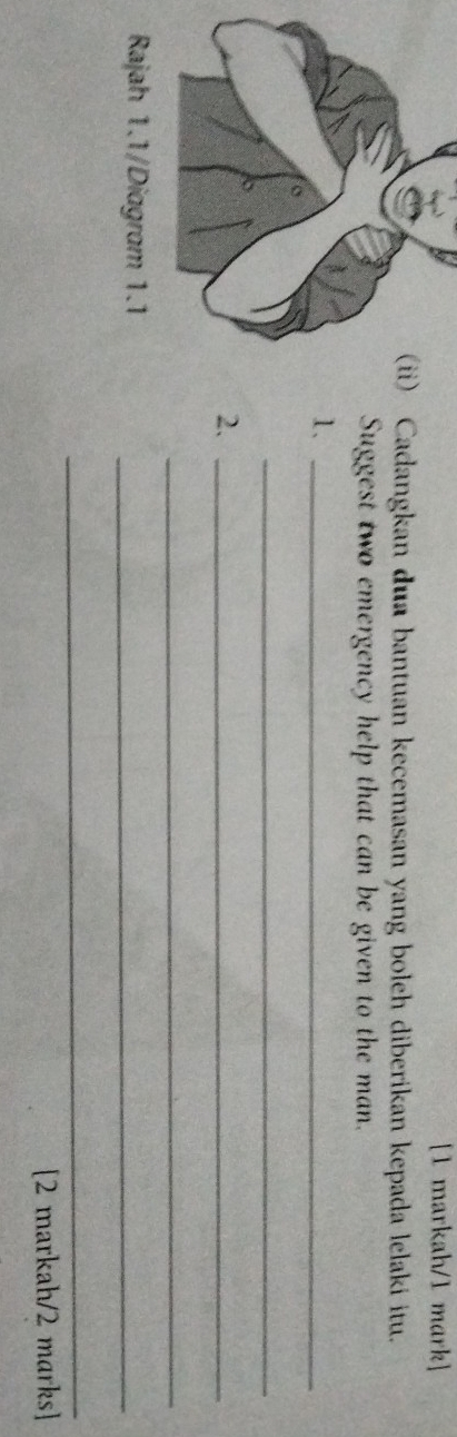 [1 markah/1 mark] 
) Cadangkan dua bantuan kecemasan yang boleh diberikan kepada lelaki itu. 
Suggest two emergency help that can be given to the man. 
1、_ 
_ 
2._ 
_ 
_ 
_ 
[2 markah/2 marks]