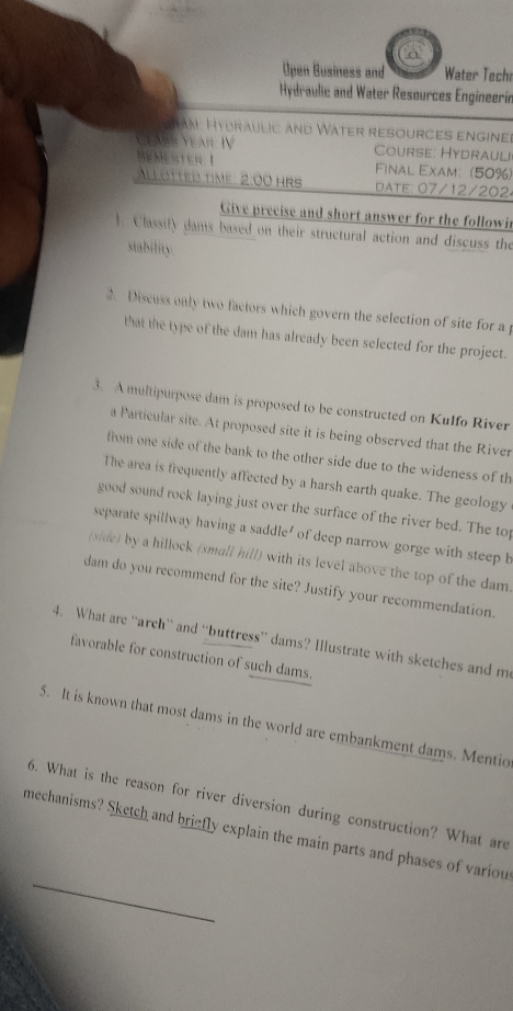 a 
Open Business and Water Techa 
Hydraulic and Water Resources Engineerin 
Tan Hydraulic and Water resources engine 
Cearr Year: IV Course: Hydrauli 
Hemester I Final Exam: (50%) 
llötted time: 2:00 hrs d ATE: 07/12/202 
Give precise and short answer for the followi 
1. Classity dams based on their structural action and discuss the 
stability 
2. Discuss only two factors which govern the selection of site for a p 
that the type of the dam has already been selected for the project. 
3. A multipurpose dam is proposed to be constructed on Kulfo River 
a Particular site. At proposed site it is being observed that the River 
from one side of the bank to the other side due to the wideness of th 
The area is frequently affected by a harsh earth quake. The geology 
good sound rock laying just over the surface of the river bed. The top 
separate spillway having a saddle' of deep narrow gorge with steep h 
(side) by a hillock (small hill) with its level above the top of the dam 
dam do you recommend for the site? Justify your recommendation. 
4. What are “arch” and “buttress” dams? Illustrate with sketches and m 
favorable for construction of such dams. 
5. It is known that most dams in the world are embankment dams. Mentio 
6. What is the reason for river diversion during construction? What are 
_ 
mechanisms? Sketch and briefly explain the main parts and phases of variou