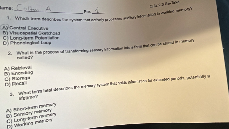 Re-Take
lame: _Per._
1. Which term describes the system that actively processes auditory information in working memory?
A) Central Executive
B) Visuospatial Sketchpad
C) Long-term Potentiation
D) Phonological Loop
2. What is the process of transforming sensory information into a form that can be stored in memory
called?
A) Retrieval
B) Encoding
C) Storage
D) Recall
3. What term best describes the memory system that holds information for extended periods, potentially a
lifetime?
A) Short-term memory
B) Sensory memory
C) Long-term memory
D) Working memory