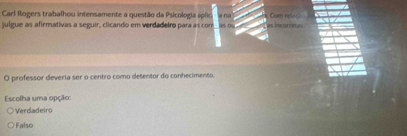 Carl Rogers trabalhou intensamente a questão da Psicologia aplica a na Com releção
julgue as afirmativas a seguir, clicando em verdadeiro para as cor as ou as incorretas
O professor deveria ser o centro como detentor do conhecimento.
Escolha uma opção:
Verdadeiro
Falso