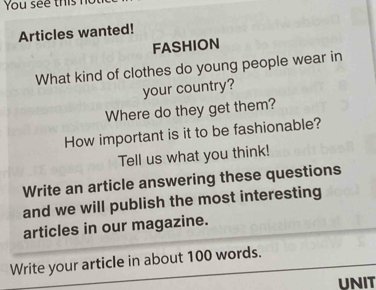 You see thish 
Articles wanted! 
FASHION 
What kind of clothes do young people wear in 
your country? 
Where do they get them? 
How important is it to be fashionable? 
Tell us what you think! 
Write an article answering these questions 
and we will publish the most interesting 
articles in our magazine. 
Write your article in about 100 words. 
UNIT