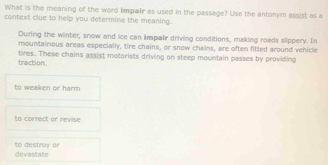 What is the meaning of the word impair as used in the passage? Use the antonym assist as a
context clue to help you determine the meaning.
During the winter, snow and ice can impair driving conditions, making roads slippery. In
mountainous areas especially, tire chains, or snow chains, are often fitted around vehicle
tires. These chains assist motorists driving on steep mountain passes by providing
traction.
to weaken or harm
to correct or revise
to destroy or
devastate