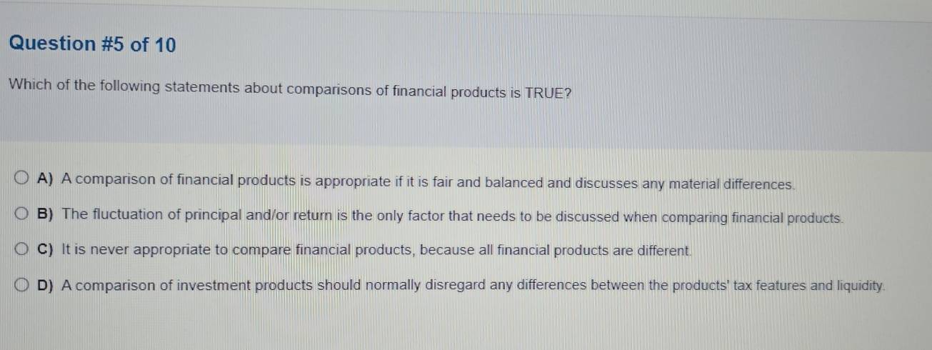 of 10
Which of the following statements about comparisons of financial products is TRUE?
A) A comparison of financial products is appropriate if it is fair and balanced and discusses any material differences.
B) The fluctuation of principal and/or return is the only factor that needs to be discussed when comparing financial products.
C) It is never appropriate to compare financial products, because all financial products are different.
D) A comparison of investment products should normally disregard any differences between the products' tax features and liquidity.