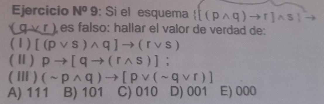 Ejercicio N^o 9: Si el esquema  [(pwedge q)to r]wedge s
(qvee r) es falso: hallar el valor de verdad de:
(1) [(pvee s)wedge q]to (rvee s)
(Ⅱ) pto [qto (rwedge s)]; 
(Ⅲ) (sim pwedge q)to [pvee (sim qvee r)]
A) 111 B) 101 C) JI 10 D) 001 E) 000