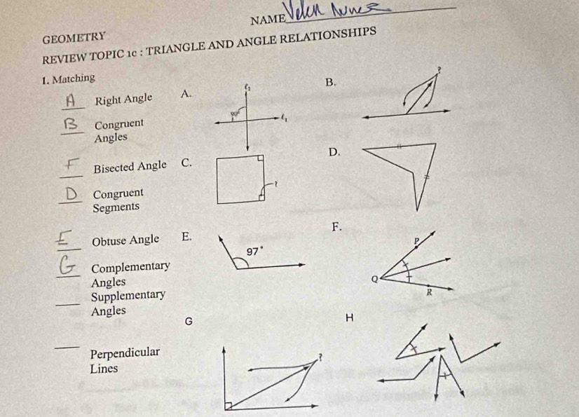 NAME
_
GEOMETRY
REVIEW TOPIC 1c : TRIANGLE AND ANGLE RELATIONSHIPS
?
1. Matching
_
Right Angle A.B.
_
Congruent 
Angles
_
Bisected Angle C.D.
_
Congruent
Segments
Obtuse Angle E. F.
_
97°
_
Complementary
Angles
Supplementary
_
Angles
G
_
Perpendicular
Lines