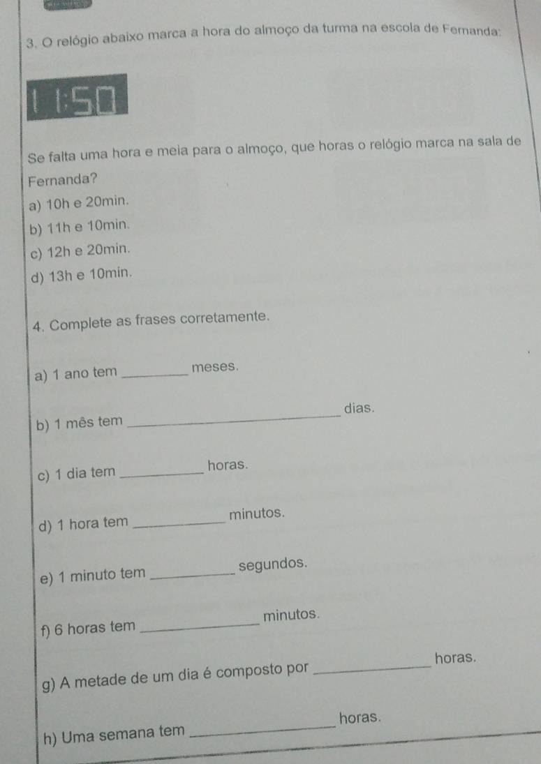 relógio abaixo marca a hora do almoço da turma na escola de Fernanda:
1;50
Se falta uma hora e meia para o almoço, que horas o relógio marca na sala de
Fernanda?
a) 10h e 20min.
b) 11h e 10min.
c) 12h e 20min.
d) 13h e 10min.
4. Complete as frases corretamente.
a) 1 ano tem _meses.
_
dias.
b) 1 mês tem
c) 1 dia tem _horas.
d) 1 hora tem _minutos.
e) 1 minuto tem _segundos.
f) 6 horas tem _minutos.
horas.
g) A metade de um dia é composto por_
horas.
h) Uma semana tem_