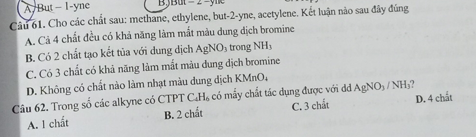 A/But− 1-yne BJBut - 2 -yne
Câu 61. Cho các chất sau: methane, ethylene, but -2 -yne, acetylene. Kết luận nào sau đây đúng
A. Cả 4 chất đều có khả năng làm mất màu dung dịch bromine
B. Có 2 chất tạo kết tủa với dung dịch AgNO_3 trong NH_3
C. Có 3 chất có khả năng làm mất màu dung dịch bromine
D. Không có chất nào làm nhạt màu dung dịch KMnO4
Câu 62. Trong số các alkyne có CTPT C_4H_6 có mấy chất tác dụng được với dd AgNO_3/NH_3
A. 1 chất B. 2 chất C. 3 chất D. 4 chất