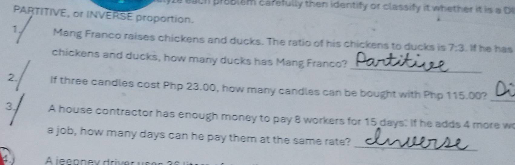 ach problem carefully then identify or classify it whether it is a D 
PARTITIVE, or INVERSE proportion. 
1 
Mang Franco raises chickens and ducks. The ratio of his chickens to ducks is 7:3. If he has 
_ 
chickens and ducks, how many ducks has Mang Franco? 
_ 
2. If three candles cost Php 23.00, how many candles can be bought with Php 115.00? 
3 
A house contractor has enough money to pay 8 workers for 15 days. If he adds 4 more wo 
_ 
a job, how many days can he pay them at the same rate? 
A jee p ne v driv e r u s e