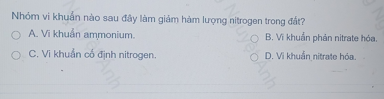 Nhóm vi khuẩn nào sau đây làm giảm hàm lượng nitrogen trong đất?
A. Vi khuẩn ammonium. B. Vi khuẩn phản nitrate hóa.
C. Vi khuẩn cố định nitrogen. D. Vi khuẩn nitrate hóa.
