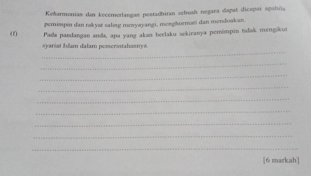 Keharmonian dan kecemerlangan pentadbiran sebuah negara dapat dicapai apabila 
pemimpin dan rakyat saling menyayangi, menghormati dan mendoakan. 
(f) Pada pandangan anda, apa yang akan berlaku sekiranya pemimpin tidak mengikut 
_ 
syariat Islam dalam pemerintahannya. 
_ 
_ 
_ 
_ 
_ 
_ 
_ 
_ 
[6 markah]