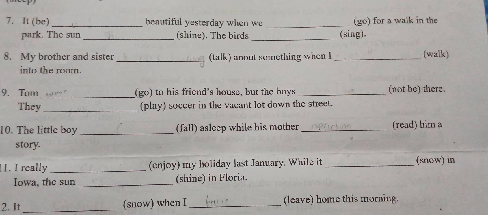 It (be) _beautiful yesterday when we _(go) for a walk in the 
park. The sun _(shine). The birds _(sing). 
8. My brother and sister_ (talk) anout something when I _(walk) 
into the room. 
9. Tom _(go) to his friend’s house, but the boys _(not be) there. 
They_ (play) soccer in the vacant lot down the street. 
10. The little boy _(fall) asleep while his mother _(read) him a 
story. 
1. I really _(enjoy) my holiday last January. While it _(snow) in 
Iowa, the sun _(shine) in Floria. 
2. It _(snow) when I _(leave) home this morning.