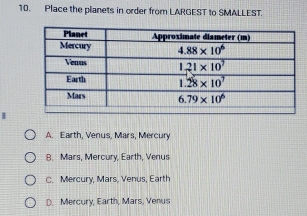 Place the planets in order from LARGEST to SMALLEST.
A. Earth, Venus, Mars, Mercury
B. Mars, Mercury, Earth, Venus
C. Mercury, Mars, Venus, Earth
D. Mercury, Earth, Mars, Venus