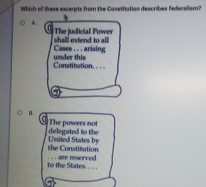 Which of these excerpts from the Constitution describes federalism?
A.
The judicial Power
shall extend to all
Cases . . . arising
under this
Constitution. . . .
B.
The powers not
delegated to the
United States by
the Constitution
. . . are reserved
to the States. . . .