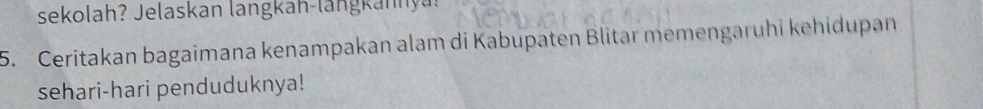 sekolah? Jelaskan langkan-langkannyu. 
5. Ceritakan bagaimana kenampakan alam di Kabupaten Blitar memengaruhi kehidupan 
sehari-hari penduduknya!