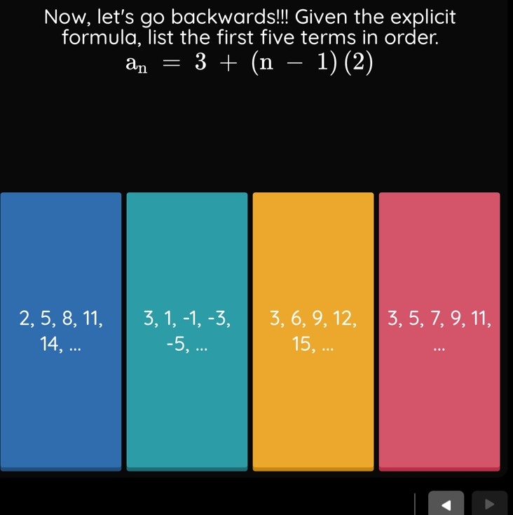 Now, let's go backwards!!! Given the explicit
formula, list the first five terms in order.
a_n=3+(n-1)(2)
2, 5, 8, 11, 3, 1, -1, -3, 3, 6, 9, 12, 3, 5, 7, 9, 11,
14, ... -5, ... 15, ...