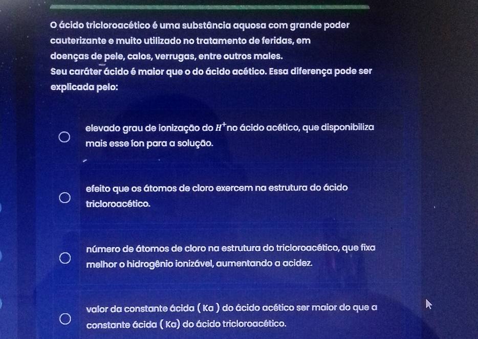 ácido tricloroacético é uma substância aquosa com grande poder
cauterizante e muito utilizado no tratamento de feridas, em
doenças de pele, calos, verrugas, entre outros males.
Seu caráter ácido é maior que o do ácido acético. Essa diferença pode ser
explicada pelo:
elevado grau de ionização do H^+ no ácido acético, que disponibiliza
mais esse fon para a solução.
efeito que os átomos de cloro exercem na estrutura do ácido
tricloroacético.
número de átomos de cloro na estrutura do tricloroacético, que fixa
melhor o hidrogênio ionizável, aumentando a acidez.
valor da constante ácida ( Ka ) do ácido acético ser maior do que a
constante ácida ( Ka) do ácido tricloroacético.