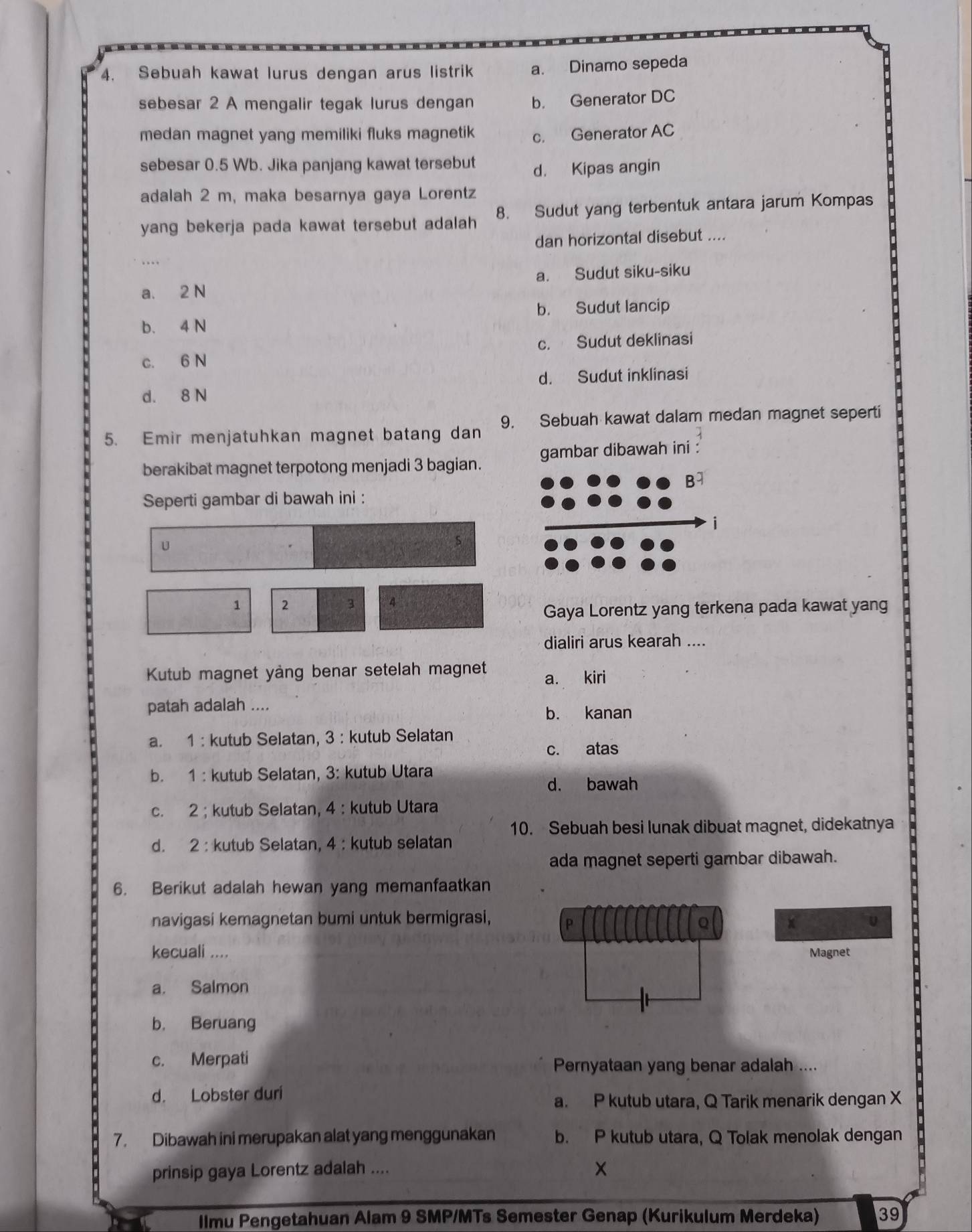 Sebuah kawat lurus dengan arus listrik a. Dinamo sepeda
sebesar 2 A mengalir tegak lurus dengan b. Generator DC
medan magnet yang memiliki fluks magnetik c. Generator AC
sebesar 0.5 Wb. Jika panjang kawat tersebut
d. Kipas angin
adalah 2 m, maka besarnya gaya Lorentz
yang bekerja pada kawat tersebut adalah 8. Sudut yang terbentuk antara jarum Kompas
dan horizontal disebut ....
a. 2 N a. Sudut siku-siku
b. Sudut lancip
b. 4 N
c. 6 N c. Sudut deklinasi
d. 8 N d. Sudut inklinasi
5. Emir menjatuhkan magnet batang dan 9. Sebuah kawat dalam medan magnet seperti
berakibat magnet terpotong menjadi 3 bagian. mbar dibawah ini :
Seperti gambar di bawah ini :
U
s
1 2 3 4
Gaya Lorentz yang terkena pada kawat yang
dialiri arus kearah ....
Kutub magnet yàng benar setelah magnet a. kiri
patah adalah ....
b. kanan
a. 1 : kutub Selatan, 3 : kutub Selatan
c. atas
b. 1 : kutub Selatan, 3: kutub Utara
d. bawah
c. 2 ; kutub Selatan, 4 : kutub Utara
10. Sebuah besi lunak dibuat magnet, didekatnya
d. 2 : kutub Selatan, 4 : kutub selatan
ada magnet seperti gambar dibawah.
6. Berikut adalah hewan yang memanfaatkan
navigasi kemagnetan bumi untuk bermigrasi,
x
kecuali .... Magnet
a. Salmon
b. Beruang
c. Merpati
Pernyataan yang benar adalah ....
d. Lobster duri
a. P kutub utara, Q Tarik menarik dengan X
7. Dibawah ini merupakan alat yang menggunakan b. P kutub utara, Q Tolak menolak dengan
prinsip gaya Lorentz adalah ....
llmu Pengetahuan Alam 9 SMP/MTs Semester Genap (Kurikulum Merdeka) 39