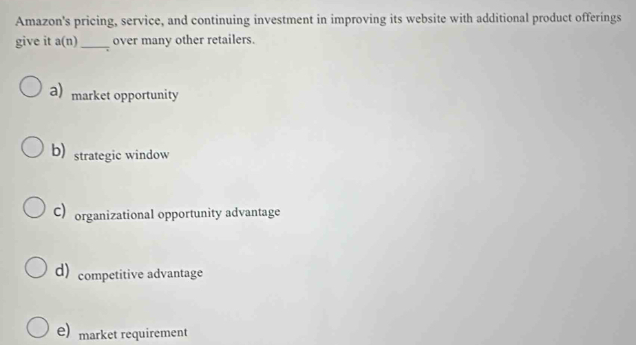 Amazon's pricing, service, and continuing investment in improving its website with additional product offerings
give it a(n) _over many other retailers.
a) market opportunity
b) strategic window
C) organizational opportunity advantage
d) competitive advantage
e) market requirement