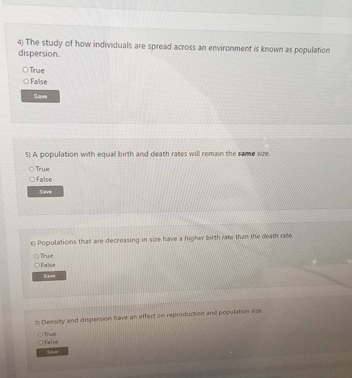 The study of how individuals are spread across an environment is known as population
dispersion.
True
False
Save
5) A population with equal birth and death rates will remain the same size.
True
False
Save
6) Populations that are decreasing in size have a higher birth rate than the death rate.
True
False
Save
7) Density and dispersion have an effect on reproduction and population size
True
False
Sive