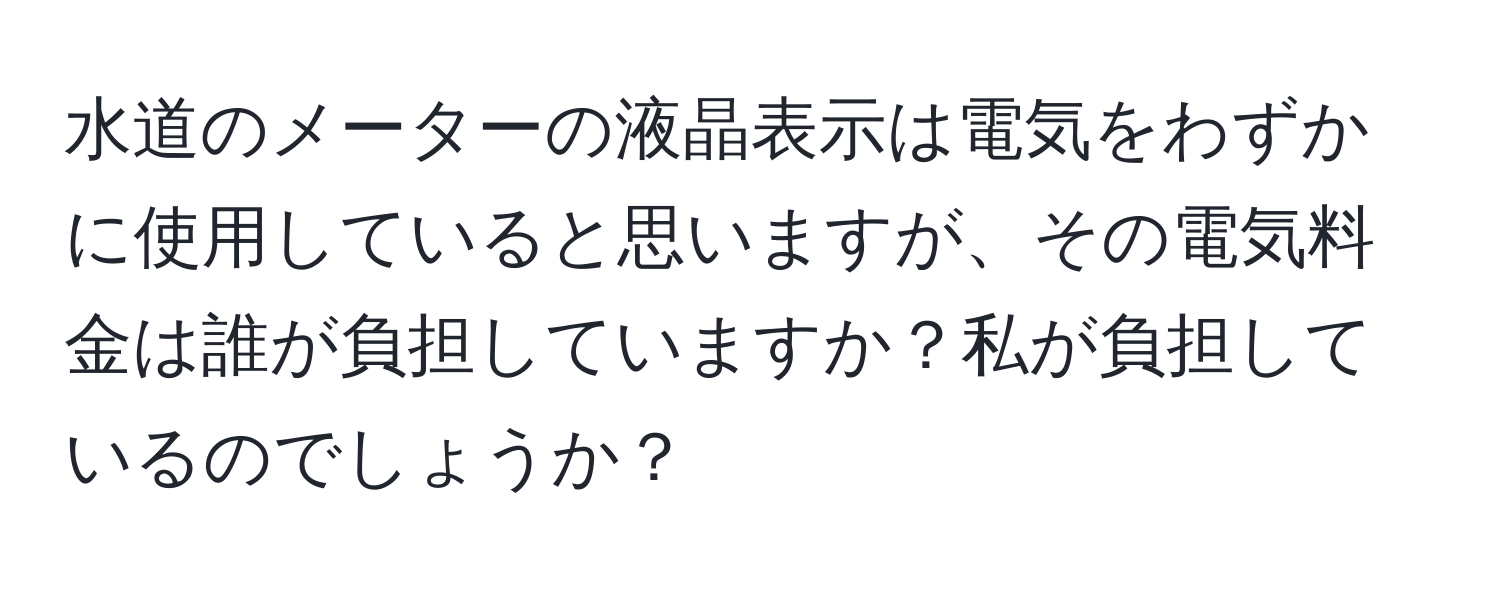 水道のメーターの液晶表示は電気をわずかに使用していると思いますが、その電気料金は誰が負担していますか？私が負担しているのでしょうか？