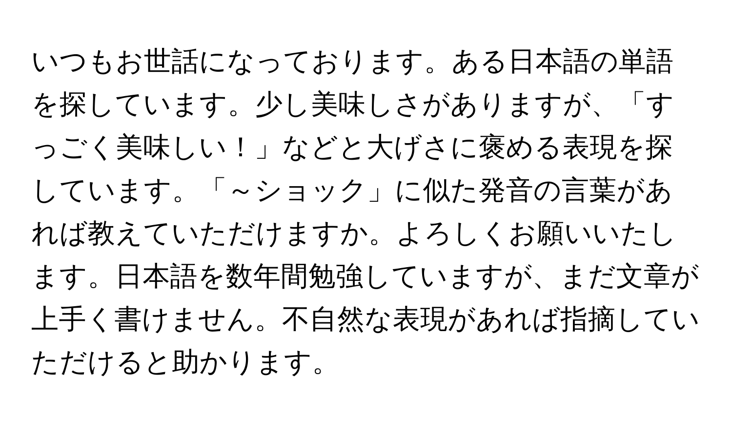 いつもお世話になっております。ある日本語の単語を探しています。少し美味しさがありますが、「すっごく美味しい！」などと大げさに褒める表現を探しています。「～ショック」に似た発音の言葉があれば教えていただけますか。よろしくお願いいたします。日本語を数年間勉強していますが、まだ文章が上手く書けません。不自然な表現があれば指摘していただけると助かります。