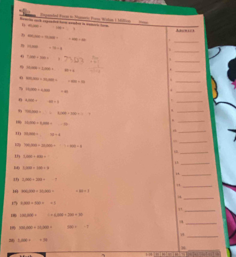 Expanded Form to Numeric Ferm Within 1 Millioo 
Rewrite each expanded form number in nameric form. Νoε 
1) 40,000+ 100+_  3 
Answers 
2) 400,000+10,000+ 400/ 60
_3 
3) 10,000 +50/ 8
_3 
_ 
4) 7,000+300+ 3
1 
5) 30,000+2,000+ 80/ 6
_ 
6) 800,000+50,000+ +600+50
_ 
7) 10,000+4,000 +40
_6 
8 4,000+·s · 60+3
1._ 
1._ 
9) 700,000+ 8,000 ÷ 300 + ^□  
10) 10,000+8,000+ ∠ SO
_ 
11) 30,000+_ 50+4
_ 
11_ 
12) 700,000+20,000+()+900+8 12._ 
13) 5,000+400+
13._ 
14) 5,000+100+9
14._ 
15) 2,000+200+-7
15._ 
16) 900,000+30,000+ +80+3
16_ 
17) 9,000+500++5
17._ 
18) 100,000+ +6,000+200+30
18_ 
19) 500,000+10,000+ 500+-7
19. 
_ 
20) 3,000++50
20._
1.10 95 90 85 80 75 70 65 ω 55 50