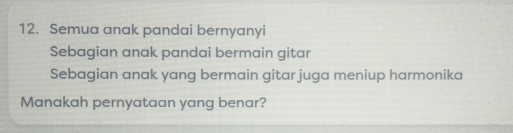 Semua anak pandai bernyanyi 
Sebagian anak pandai bermain gitar 
Sebagian anak yang bermain gitar juga meniup harmonika 
Manakah pernyataan yang benar?