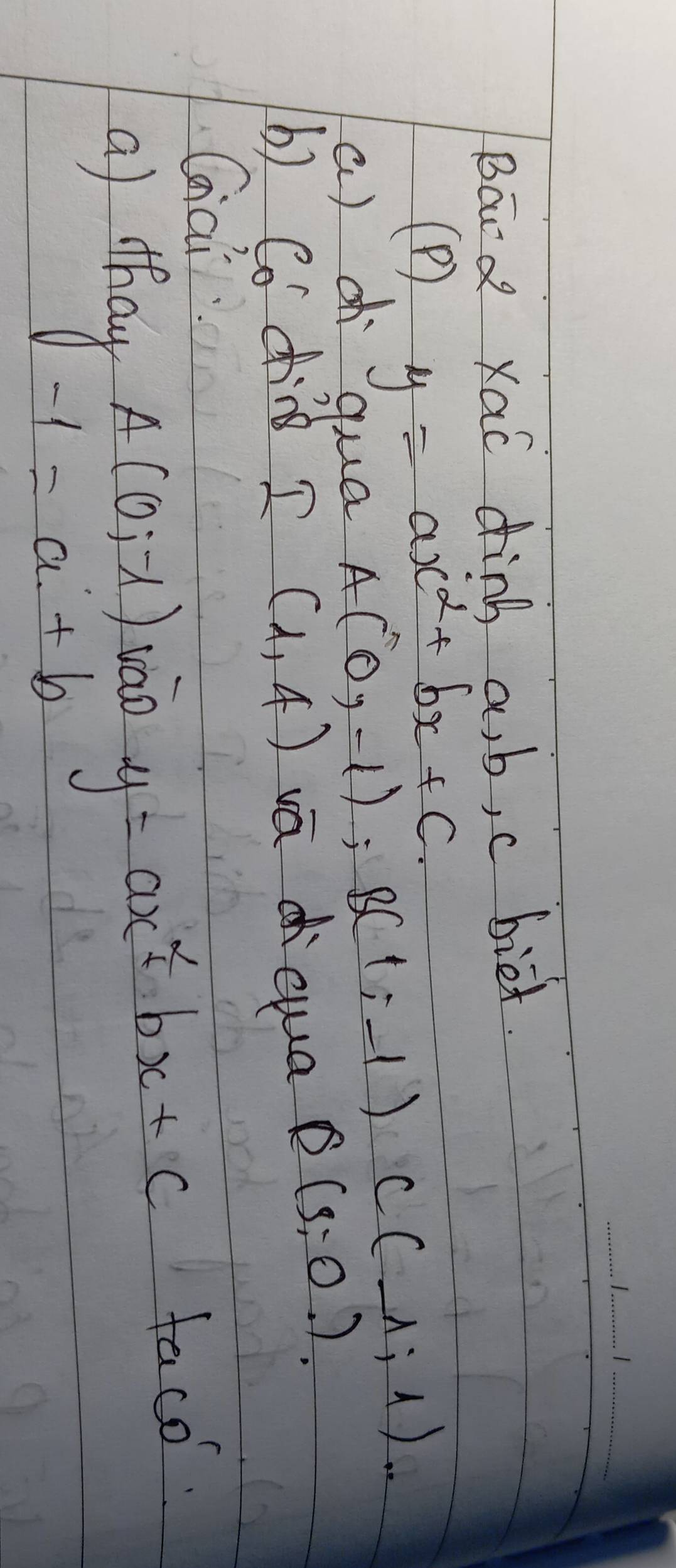 Bard Xac dink a, b, c biet. 
(P) y=ax^2+bx+c.
C(_ 1,1). 
a) d qua
A(0,-1); B(1,-1) Q(3,0.)
b) Cod I (1,4) vādqua 
Giai
A(0,-1) vào y=ax^2bx+c
faco. 
a) thay -1=a+b