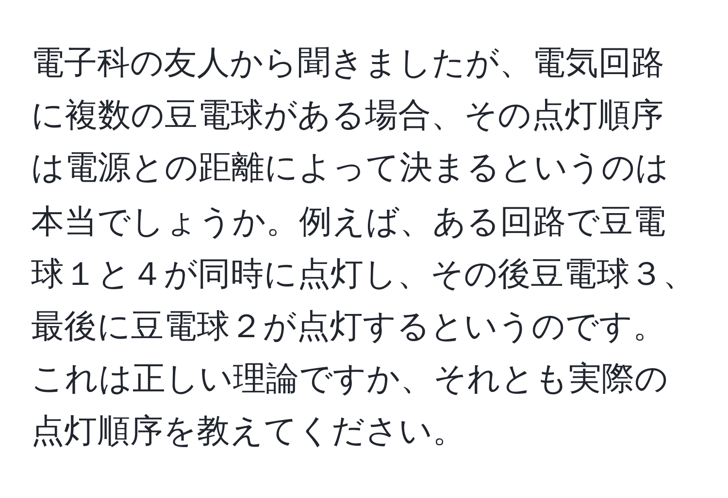 電子科の友人から聞きましたが、電気回路に複数の豆電球がある場合、その点灯順序は電源との距離によって決まるというのは本当でしょうか。例えば、ある回路で豆電球１と４が同時に点灯し、その後豆電球３、最後に豆電球２が点灯するというのです。これは正しい理論ですか、それとも実際の点灯順序を教えてください。