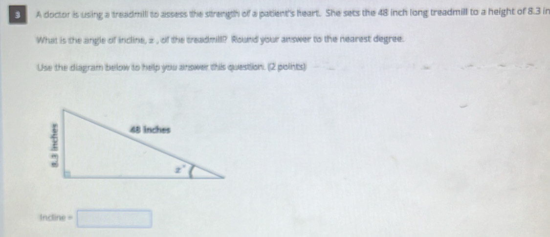 A doctor is using a treadmil to assess the strength of a patient's heart. She sets the 48 inch long treadmill to a height of 8.3 in
What is the angle of incline, 2 , of the treadmill? Round your answer to the nearest degree.
Use the diagram below to help you answer this question. (2 points)
Incline =□