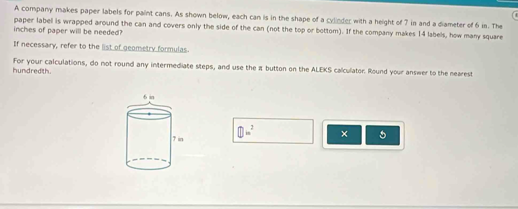 A company makes paper labels for paint cans. As shown below, each can is in the shape of a cylinder with a height of 7 in and a diameter of 6 in. The 
paper label is wrapped around the can and covers only the side of the can (not the top or bottom). If the company makes 14 labels, how many square
inches of paper will be needed? 
If necessary, refer to the list of geometry formulas. 
For your calculations, do not round any intermediate steps, and use the π button on the ALEKS calculator. Round your answer to the nearest 
hundredth. 
M in 
×