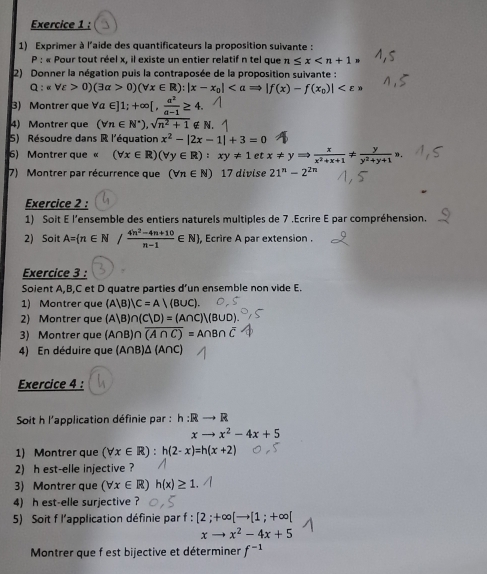 Exprimer à l'aide des quantificateurs la proposition suivante :
P : « Pour tout réel x, il existe un entier relatif n tel que n≤ x
2) Donner la négation puis la contraposée de la proposition suivante :
Q:epsilon _E>0)(3alpha >0)(forall x∈ R):|x-x_0|
3) Montrer que forall a∈ ]1;+∈fty [, a^2/a-1 ≥ 4.
4) Montrer que (forall n∈ N^*),sqrt(n^2+1) ∉ N.
5) Résoudre dans R l'équation x^2-|2x-1|+3=0
6)  Montrer que « (forall x∈ R)(forall y∈ R):xy!= 1 et x!= yRightarrow  x/x^2+x+1 !=  y/y^2+y+1 ,
7)  Montrer par récurrence que (forall n∈ N) 17 divise 21^n-2^(2n)
Exercice 2 :
1) Soit E l’ensemble des entiers naturels multiples de 7 .Ecrire E par compréhension.
2) Soit A=(n∈ N/ (4n^2-4n+10)/n-1 ∈ N) , Ecrire A par extension.
Exercice 3 :
Soient A,B,C et D quatre parties d’un ensemble non vide E.
1) Montrer que (A|B)|C=A|(B∪ C).
2) Montrer que (A|B)∩ (C|D)=(A∩ C)|(B∪ D).
3) Montrer que (A∩ B)∩ overline (A∩ C)=A∩ B∩ overline C
4) En déduire que (A∩B)Δ (A∩C)
Exercice 4 :
Soit h l'application définie par : h:Rto R
xto x^2-4x+5
1) Montrer que (forall x∈ R):h(2-x)=h(x+2)
2)h est-elle injective ?
3) Montrer que (forall x∈ R) h(x)≥ 1.
4) h est-elle surjective ?
5) Soit f l'application définie par f : [2;+∈fty [to [1;+∈fty [
xto x^2-4x+5
Montrer que f est bijective et déterminer f^(-1)