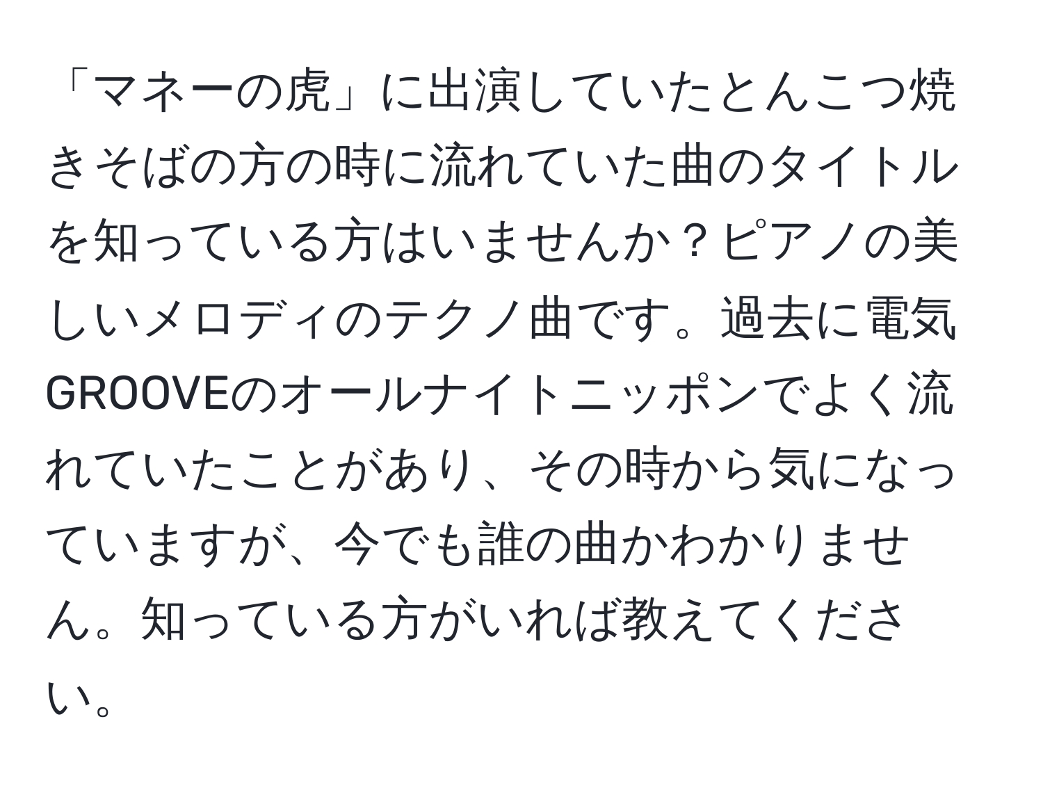 「マネーの虎」に出演していたとんこつ焼きそばの方の時に流れていた曲のタイトルを知っている方はいませんか？ピアノの美しいメロディのテクノ曲です。過去に電気GROOVEのオールナイトニッポンでよく流れていたことがあり、その時から気になっていますが、今でも誰の曲かわかりません。知っている方がいれば教えてください。