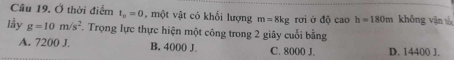 Ở thời điểm t_0=0 , một vật có khối lượng m=8kg rơi ở độ caoh=180m không vận tốc
lầy g=10m/s^2. Trọng lực thực hiện một công trong 2 giây cuối bằng
A. 7200 J. B. 4000 J.
C. 8000 J. D. 14400 J.