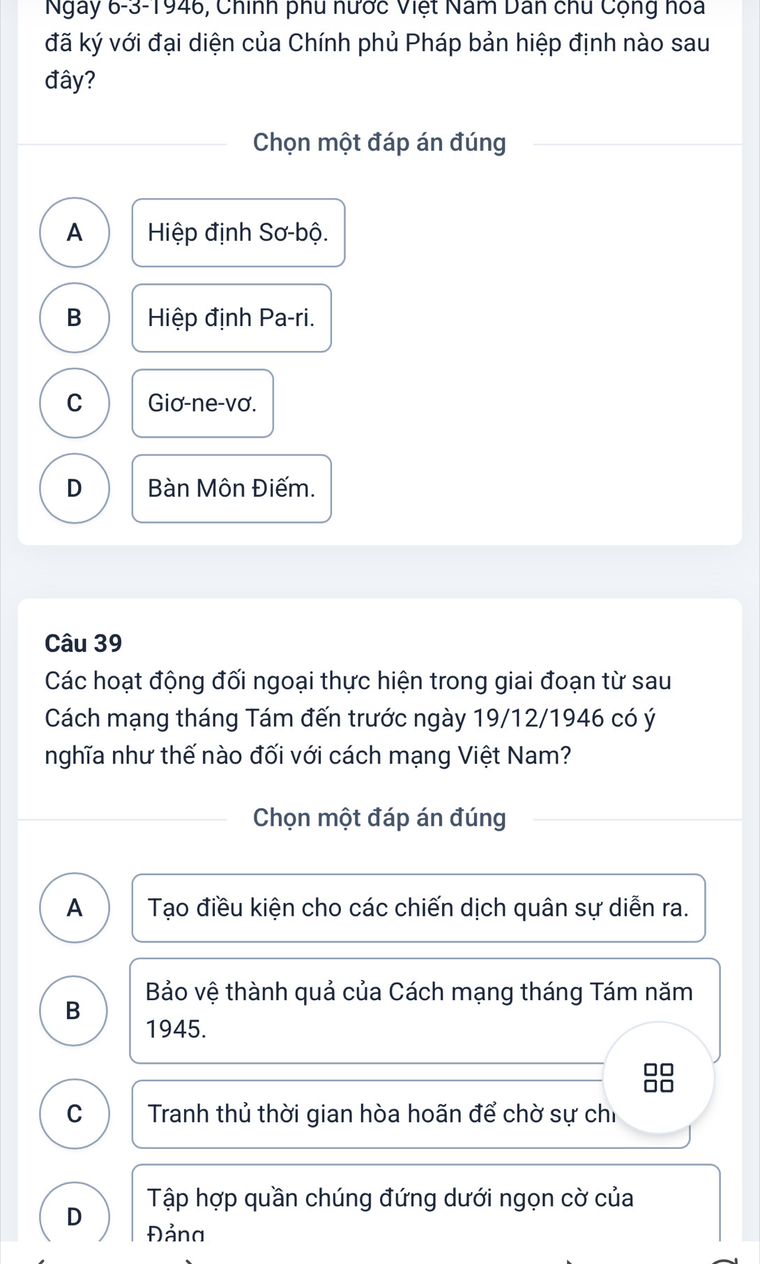 Ngày 6-3-1946, Chính phu nước Việt Năm Dân chu Cộng hoa
đã ký với đại diện của Chính phủ Pháp bản hiệp định nào sau
đây?
Chọn một đáp án đúng
A Hiệp định Sơ-bộ.
B Hiệp định Pa-ri.
C Giơ-ne-vơ.
D Bàn Môn Điếm.
Câu 39
Các hoạt động đối ngoại thực hiện trong giai đoạn từ sau
Cách mạng tháng Tám đến trước ngày 19/12/1946 có ý
nghĩa như thế nào đối với cách mạng Việt Nam?
Chọn một đáp án đúng
A Tạo điều kiện cho các chiến dịch quân sự diễn ra.
Bảo vệ thành quả của Cách mạng tháng Tám năm
B
1945.
C Tranh thủ thời gian hòa hoãn để chờ sự chỉ
Tập hợp quần chúng đứng dưới ngọn cờ của
D
Đảna