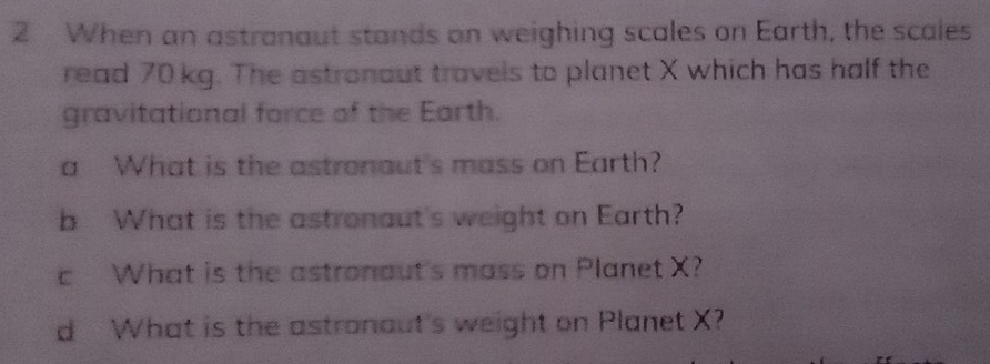 When an astranaut stands on weighing scales on Earth, the scales 
read 70 kg. The astronaut travels to planet X which has half the 
gravitational force of the Earth. 
a What is the astronaut's mass on Earth? 
b What is the astronaut's weight on Earth? 
c What is the astronaut's mass on Planet X? 
d What is the astranaut's weight on Planet X?