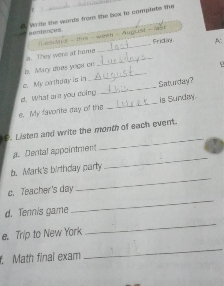 Write the words from the box to complete the 
sentences. 
_ 
Tuesdays - this - week - August - last 
Friday. A: 
_ 
a. They were at home 
b. Mary does yoga on . 
_. 
c. My birthday is in 
d. What are you doing _Saturday? 
e. My favorite day of the _is Sunday. 
9. Listen and write the month of each event. 
a. Dental appointment 
_ 
b. Mark's birthday party 
_ 
c. Teacher's day 
_ 
d. Tennis game 
_ 
e. Trip to New York 
_ 
f. Math final exam 
_