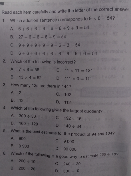 Read each item carefully and write the letter of the correct answer.
1. Which addition sentence corresponds to 9* 6=54 ?
A. 6+6+6+6+6+6+9+9=54
B. 27+6+6+6+9=54
C. 9+9+9+9+9+6+3=54
D. 6+6+6+6+6+6+6+6=54
2. Which of the following is incorrect?
A. 7* 8=56 C. 11* 11=121
B. 13* 4=52 D. 111* 0=111
3. How many 12s are there in 144?
A. 2 C. 102
B. 12 D. 112
4. Which of the following gives the largest quotient?
A. 300/ 30 C. 192/ 16
B. 160/ 120 D. 140/ 34
5. What is the best estimate for the product of 94 and 104?
A. 900 C. 9 000
B. 9 900 D. 90 000
6. Which of the following is a good way to estimate 236/ 18 ?
A. 200/ 10 C. 240/ 20
B. 200/ 20 D. 300/ 10