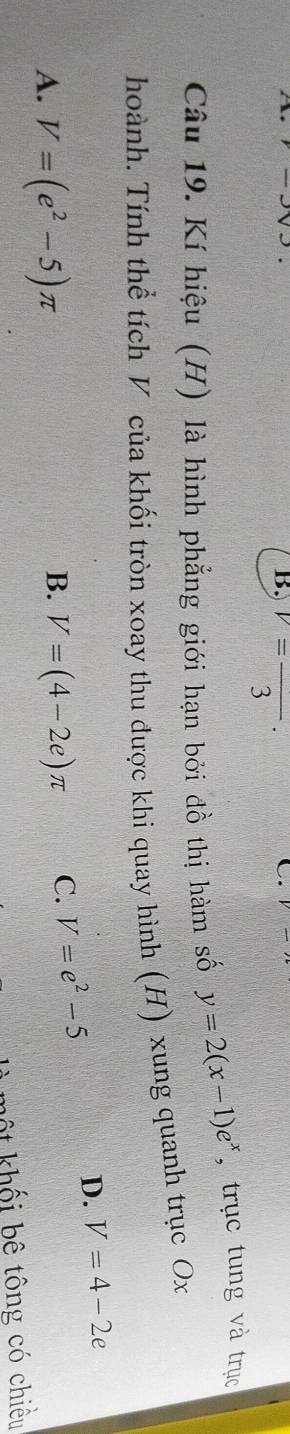 B. v=frac 3·
C.
Câu 19. Kí hiệu (H) là hình phẳng giới hạn bởi đồ thị hàm số y=2(x-1)e^x , trục tung và trục
hoành. Tính thể tích V của khối tròn xoay thu được khi quay hình (H) xung quanh trục Ox
A. V=(e^2-5)π
B. V=(4-2e)π C. V=e^2-5
D. V=4-2e
ết khối bê tông có chiều