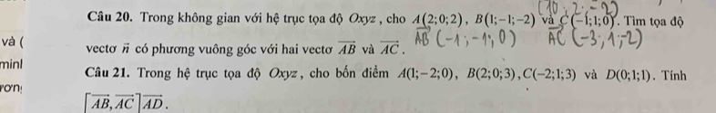 Trong không gian với hệ trục tọa độ Oxyz , cho A(2;0;2), B(1;-1;-2) và C(-1;1;0). Tìm tọa độ 
và ( vecto vector n có phương vuông góc với hai vectơ vector AB và vector AC. 
minl Câu 21. Trong hệ trục tọa độ Oxyz, cho bốn điểm A(1;-2;0), B(2;0;3), C(-2;1;3) và D(0;1;1). Tính 
rơn!
[vector AB, vector AC]vector AD.