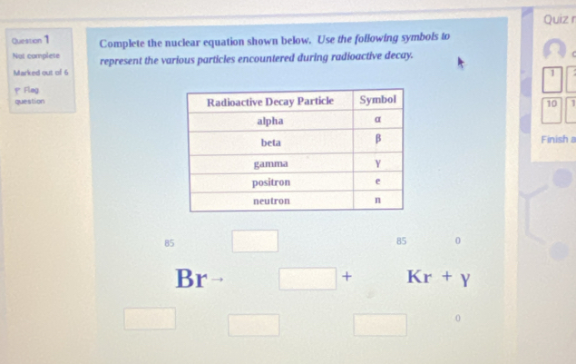 Complete the nuclear equation shown below. Use the following symbols to
Not complete represent the various particles encountered during radioactive decay.
Marked out of 6 1
p Flag
question 
10
Finish a
85 □ 85 0
Br □ + Kr+y
□ □ □