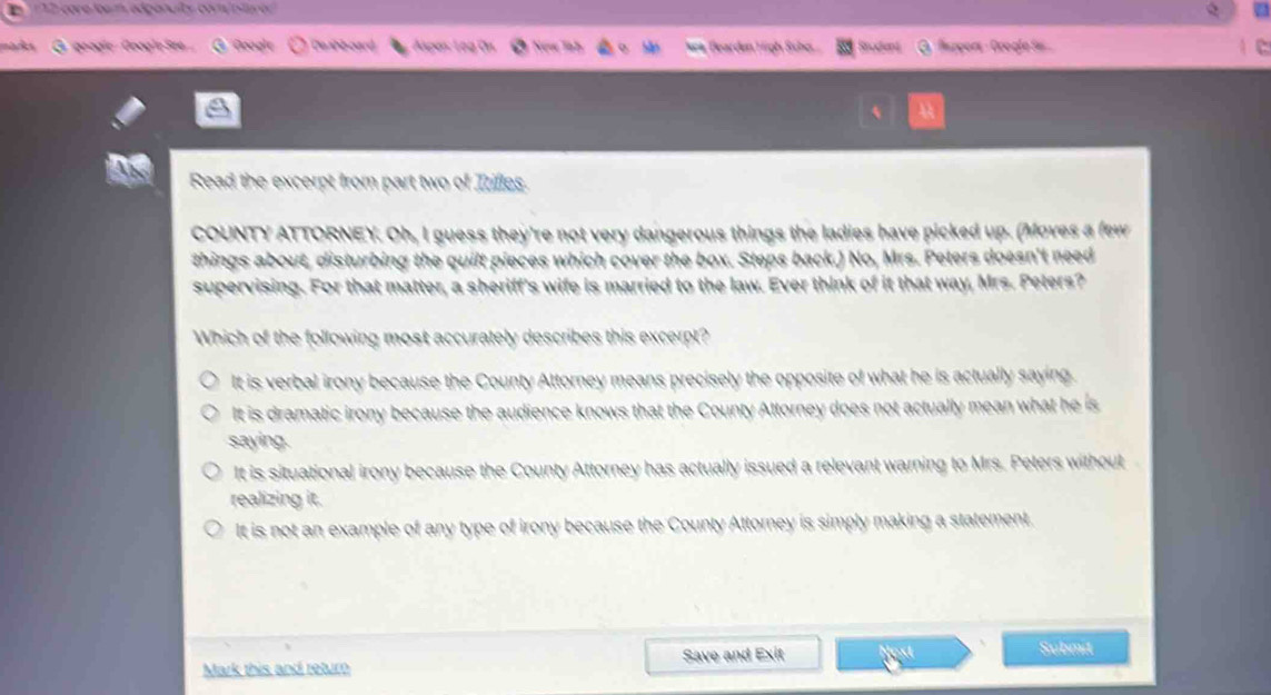 1 12: core loam edponulty com istare
maka G geogic GoogleSee Google Deabboard Apes: Leg 0 sea, Bearden High Scho Student Rapgors - Ocogíe S 
Read the excerpt from part two of Irifles.
COUNTY ATTORNEY. Oh, I guess they're not very dangerous things the ladies have picked up. (Moves a few
things about, disturbing the quilt pieces which cover the box. Steps back.) No, Mrs. Peters doesn't need
supervising. For that matter, a sheriff's wife is married to the law. Ever think of it that way, Mrs. Peters?
Which of the following most accurately describes this excerpt?
It is verbal irony because the County Attorney means precisely the opposite of what he is actually saying.
It is dramatic irony because the audience knows that the County Attorney does not actually mean what he is
saying.
It is situational irony because the County Attorney has actually issued a relevant warning to Mrs. Peters without
realizing it.
It is not an example of any type of irony because the County Attorney is simply making a statement.
Mark this and retur Save and Exit
Submit