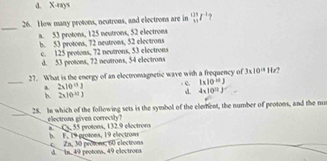 d. X-rays
_
26. How many protons, neutrons, and electrons are in _(51)^(125)I^(-1) ?
a. 53 protons, 125 neutrons, 52 electrons
b. 53 protons, 72 neutrons, 52 electrons
c. 125 protons, 72 neutrons, 53 electrons
d. 53 protons, 72 neutrons, 54 electrons
_
27. What is the energy of an electromagnetic wave with a frequency of 3* 10^(18)Hz
a. 2* 10^(-15)J
c. 1* 10^(-10)J
b. 2* 10^(-32)J
d. 4* 10^(12)J
28. In which of the following sets is the symbol of the clement, the number of protons, and the nur
electrons given correctly?
a. Cs, 55 protons, 132.9 electrons
b. F. 19 protons, 19 electrons
Zn, 30 protons, 60 electrons
d. in 49 protons, 49 electrons