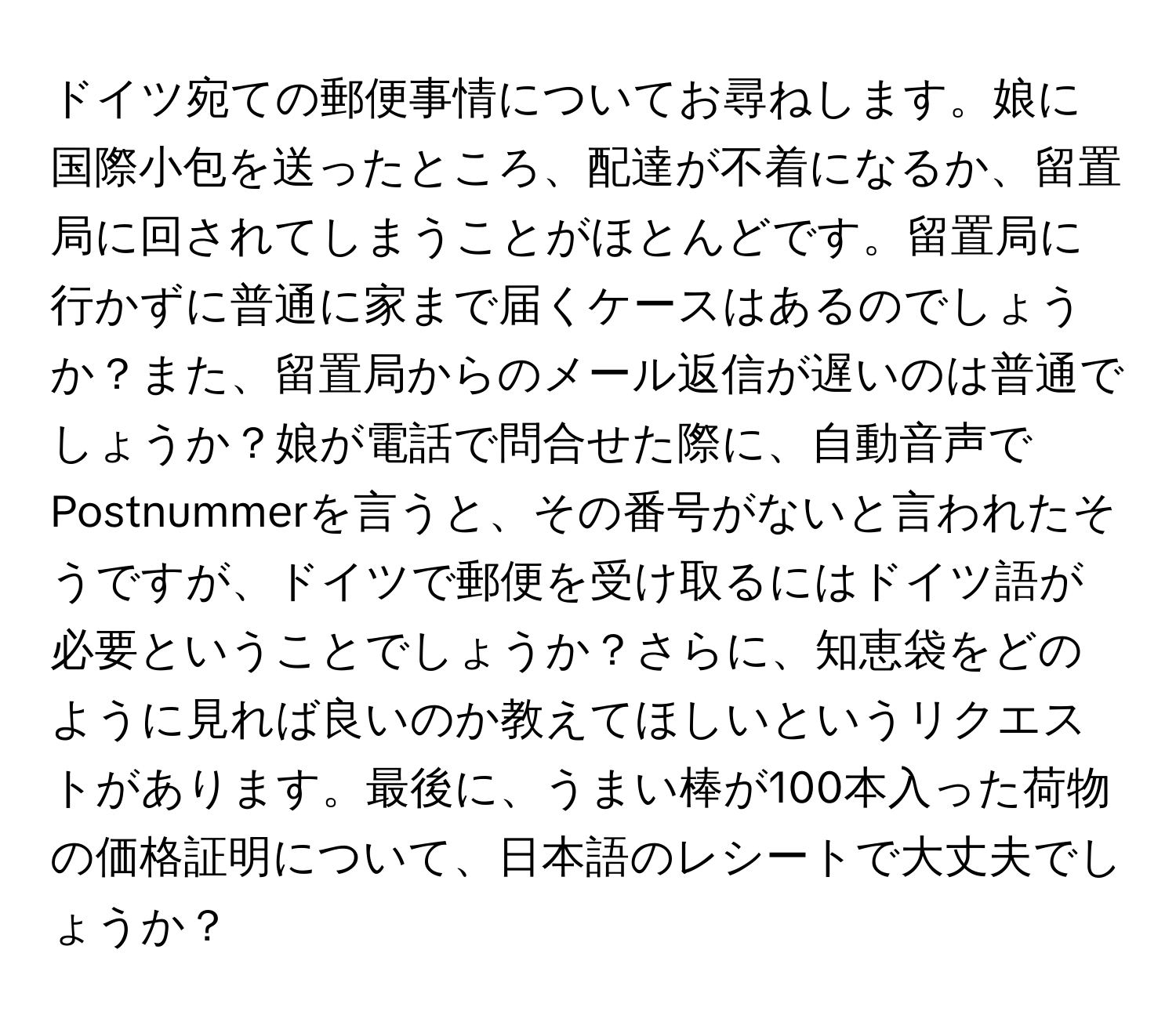 ドイツ宛ての郵便事情についてお尋ねします。娘に国際小包を送ったところ、配達が不着になるか、留置局に回されてしまうことがほとんどです。留置局に行かずに普通に家まで届くケースはあるのでしょうか？また、留置局からのメール返信が遅いのは普通でしょうか？娘が電話で問合せた際に、自動音声でPostnummerを言うと、その番号がないと言われたそうですが、ドイツで郵便を受け取るにはドイツ語が必要ということでしょうか？さらに、知恵袋をどのように見れば良いのか教えてほしいというリクエストがあります。最後に、うまい棒が100本入った荷物の価格証明について、日本語のレシートで大丈夫でしょうか？