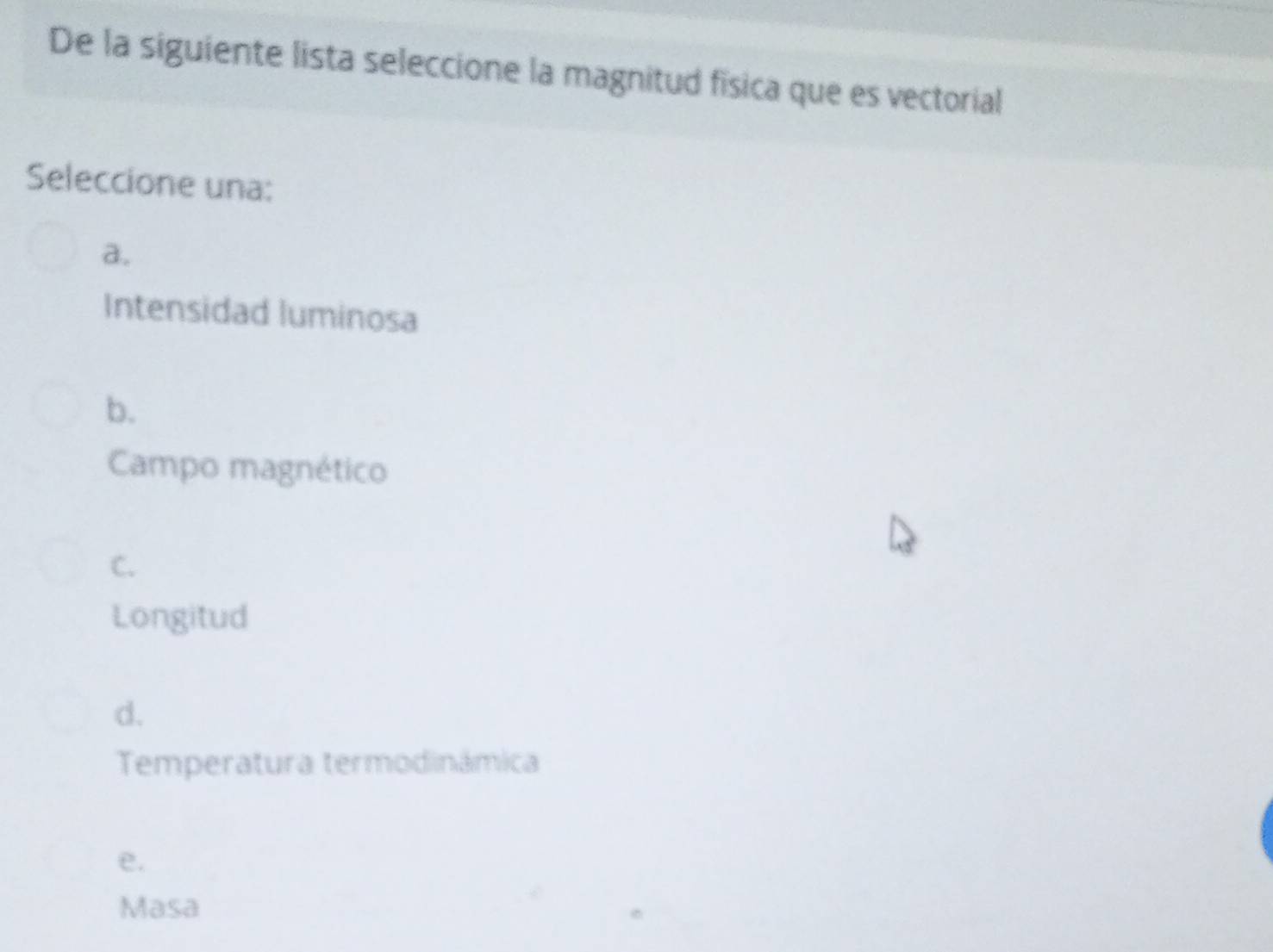 De la siguiente lista seleccione la magnitud fisica que es vectorial
Seleccione una:
a.
Intensidad luminosa
b.
Campo magnético
C.
Longitud
d.
Temperatura termodinámica
e.
Masa