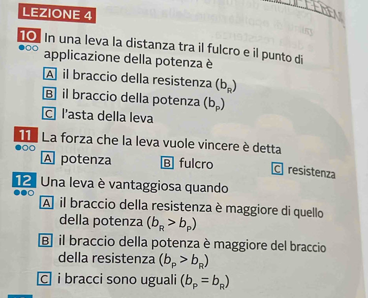 LEZIONE 4
10 In una leva la distanza tra il fulcro e il punto di
applicazione della potenza è
A il braccio della resistenza (b_R)
B] il braccio della potenza (b_p)
C l’asta della leva
11 La forza che la leva vuole vincere è detta
A potenza B fulcro
C resistenza
12. Una leva è vantaggiosa quando
A il braccio della resistenza è maggiore di quello
della potenza (b_R>b_p)
B] il braccio della potenza è maggiore del braccio
della resistenza (b_p>b_R)
c i bracci sono uguali (b_p=b_R)