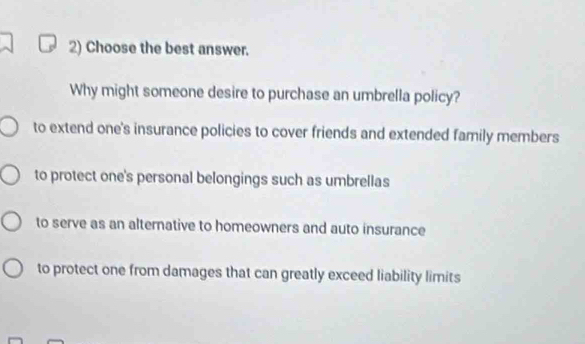 Choose the best answer.
Why might someone desire to purchase an umbrella policy?
to extend one's insurance policies to cover friends and extended family members
to protect one's personal belongings such as umbrellas
to serve as an alternative to homeowners and auto insurance
to protect one from damages that can greatly exceed liability limits