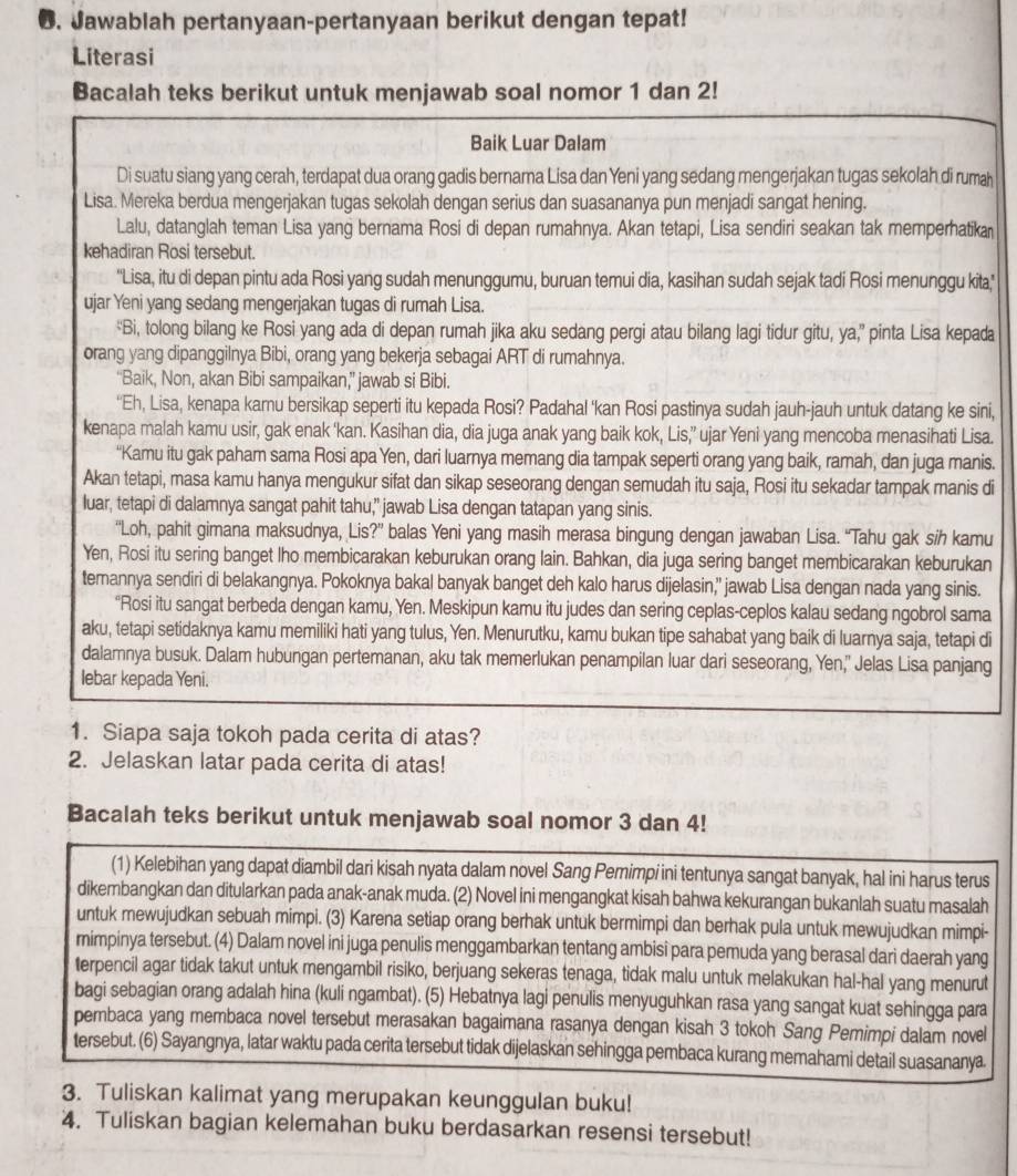 Jawablah pertanyaan-pertanyaan berikut dengan tepat!
Literasi
Bacalah teks berikut untuk menjawab soal nomor 1 dan 2!
Baik Luar Dalam
Di suatu siang yang cerah, terdapat dua orang gadis bernama Lisa dan Yeni yang sedang mengerjakan tugas sekolah di rumah
Lisa. Mereka berdua mengerjakan tugas sekolah dengan serius dan suasananya pun menjadi sangat hening.
Lalu, datanglah teman Lisa yang bernama Rosi di depan rumahnya. Akan tetapi, Lisa sendiri seakan tak memperhatika
kehadiran Rosi tersebut.
''Lisa, itu di depan pintu ada Rosi yang sudah menunggumu, buruan temui dia, kasihan sudah sejak tadi Rosi menunggu kita,'
ujar Yeni yang sedang mengerjakan tugas di rumah Lisa.
“Bi, tolong bilang ke Rosi yang ada di depan rumah jika aku sedang pergi atau bilang lagi tidur gitu, ya,” pinta Lisa kepada
orang yang dipanggilnya Bibi, orang yang bekerja sebagai ART di rumahnya.
“Baik, Non, akan Bibi sampaikan,” jawab si Bibi.
“Eh, Lisa, kenapa kamu bersikap seperti itu kepada Rosi? Padahal ‘kan Rosi pastinya sudah jauh-jauh untuk datang ke sini,
kenapa malah kamu usir, gak enak ‘kan. Kasihan dia, dia juga anak yang baik kok, Lis,’ ujar Yeni yang mencoba menasihati Lisa.
“Kamu itu gak paham sama Rosi apa Yen, dari luarnya memang dia tampak seperti orang yang baik, ramah, dan juga manis.
Akan tetapi, masa kamu hanya mengukur sifat dan sikap seseorang dengan semudah itu saja, Rosi itu sekadar tampak manis di
luar, tetapi di dalamnya sangat pahit tahu,” jawab Lisa dengan tatapan yang sinis.
“Loh, pahit gimana maksudnya, Lis?” balas Yeni yang masih merasa bingung dengan jawaban Lisa. “Tahu gak sih kamu
Yen, Rosi itu sering banget lho membicarakan keburukan orang lain. Bahkan, dia juga sering banget membicarakan keburukan
temannya sendiri di belakangnya. Pokoknya bakal banyak banget deh kalo harus dijelasin," jawab Lisa dengan nada yang sinis.
“Rosi itu sangat berbeda dengan kamu, Yen. Meskipun kamu itu judes dan sering ceplas-ceplos kalau sedang ngobrol sama
aku, tetapi setidaknya kamu memiliki hati yang tulus, Yen. Menurutku, kamu bukan tipe sahabat yang baik di luarnya saja, tetapi di
dalamnya busuk. Dalam hubungan pertemanan, aku tak memerlukan penampilan luar dari seseorang, Yen," Jelas Lisa panjang
lebar kepada Yeni.
1. Siapa saja tokoh pada cerita di atas?
2. Jelaskan latar pada cerita di atas!
Bacalah teks berikut untuk menjawab soal nomor 3 dan 4!
(1) Kelebihan yang dapat diambil dari kisah nyata dalam novel Sang Pemimpiini tentunya sangat banyak, hal ini harus terus
dikembangkan dan ditularkan pada anak-anak muda. (2) Novel ini mengangkat kisah bahwa kekurangan bukanlah suatu masalah
untuk mewujudkan sebuah mimpi. (3) Karena setiap orang berhak untuk bermimpi dan berhak pula untuk mewujudkan mimpi-
mimpinya tersebut. (4) Dalam novel ini juga penulis menggambarkan tentang ambisi para pemuda yang berasal dari daerah yang
terpencil agar tidak takut untuk mengambil risiko, berjuang sekeras tenaga, tidak malu untuk melakukan hal-hal yang menurut
bagi sebagian orang adalah hina (kuli ngambat). (5) Hebatnya lagi penulis menyuguhkan rasa yang sangat kuat sehingga para
pembaca yang membaca novel tersebut merasakan bagaimana rasanya dengan kisah 3 tokoh Sang Pemimpi dalam novel
tersebut. (6) Sayangnya, latar waktu pada cerita tersebut tidak dijelaskan sehingga pembaca kurang memahami detail suasananya.
3. Tuliskan kalimat yang merupakan keunggulan buku!
4. Tuliskan bagian kelemahan buku berdasarkan resensi tersebut!