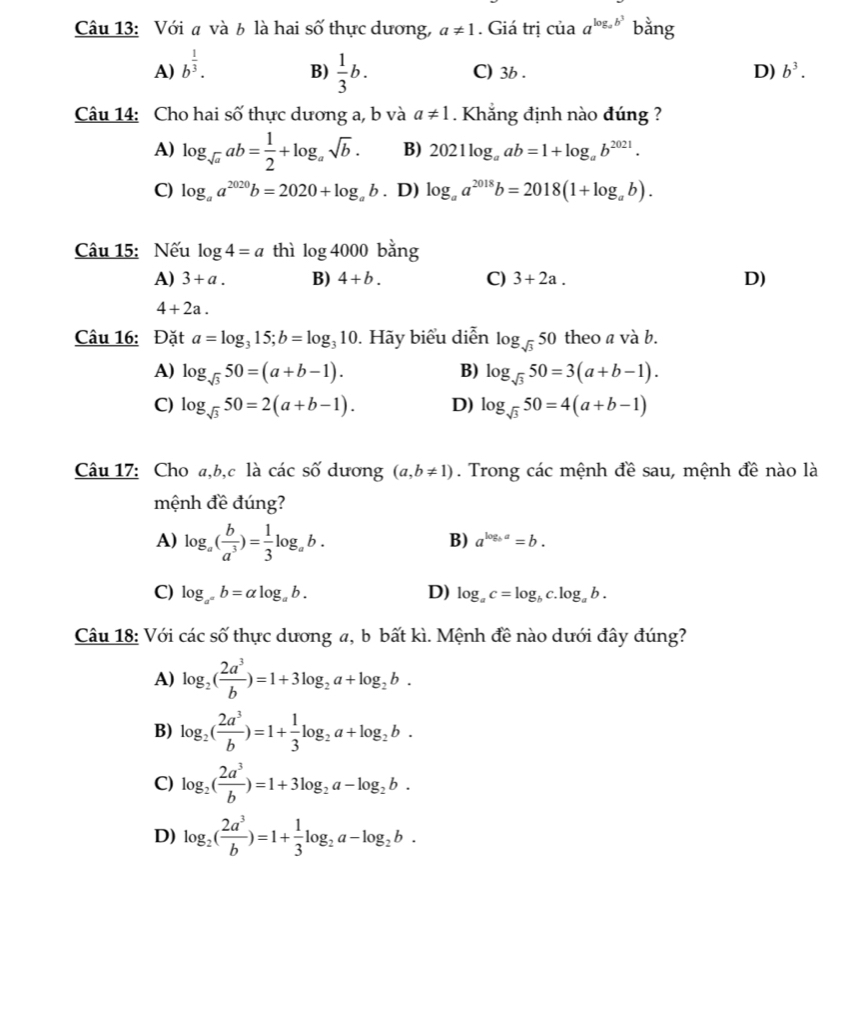 Với a và b là hai số thực dương, a!= 1. Giá trị của a^(log _a)b^3 bằng
B)  1/3 b.
A) b^(frac 1)3. C) 3b . D) b^3.
Câu 14: Cho hai số thực dương a, b và a!= 1. Khẳng định nào đúng ?
A) log _sqrt(a)ab= 1/2 +log _asqrt(b). B) 2021log _aab=1+log _ab^(2021).
C) log _aa^(2020)b=2020+log _ab. D) log _aa^(2018)b=2018(1+log _ab).
Câu 15: Nếu log 4=a thì log 4000 bằng
A) 3+a. B) 4+b. C) 3+2a. D)
4+2a.
Câu 16: Đặt a=log _315;b=log _310. Hãy biểu diễn log _sqrt(3)50 theo a và b.
A) log _sqrt(3)50=(a+b-1). log _sqrt(3)50=3(a+b-1).
B)
C) log _sqrt(3)50=2(a+b-1). D) log _sqrt(3)50=4(a+b-1)
Câu 17: Cho a,b,c là các số dương (a,b!= 1). Trong các mệnh đề sau, mệnh đề nào là
mệnh đề đúng?
A) log _a( b/a^3 )= 1/3 log _ab.
B) a^(log _b)a=b.
C) log _a°b=alpha log _ab. D) log _ac=log _bc.log _ab.
Câu 18: Với các số thực dương a, b bất kì. Mệnh đề nào dưới đây đúng?
A) log _2( 2a^3/b )=1+3log _2a+log _2b.
B) log _2( 2a^3/b )=1+ 1/3 log _2a+log _2b.
C) log _2( 2a^3/b )=1+3log _2a-log _2b.
D) log _2( 2a^3/b )=1+ 1/3 log _2a-log _2b.