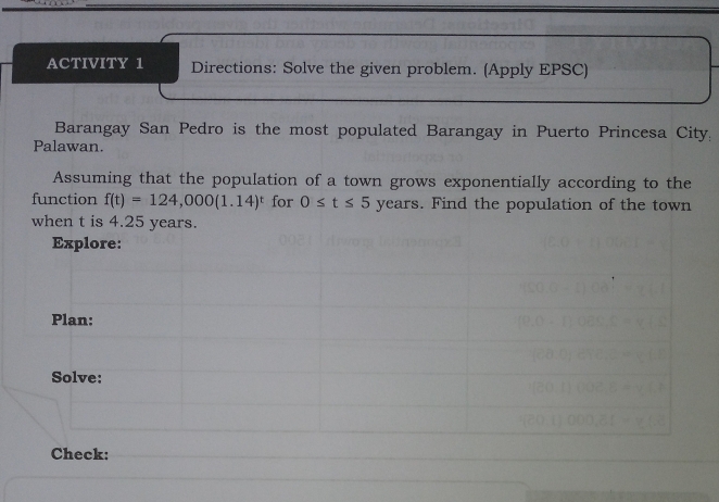 ACTIVITY 1 Directions: Solve the given problem. (Apply EPSC) 
Barangay San Pedro is the most populated Barangay in Puerto Princesa City: 
Palawan. 
Assuming that the population of a town grows exponentially according to the 
function f(t)=124,000(1.14)^t for 0≤ t≤ 5 years. Find the population of the town 
when t is 4.25 years. 
Explore: 
Plan: 
Solve: 
Check: